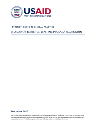S TRENGTHENING T ECHNICAL P RACTICE

A DISCOVERY REPORT ON LEARNING IN USAID/WASHINGTON




D ECEMBER 2012
This document was produced for review by the support of the U.S Agency for International Development (US
                                                                   .                                       AID) under the Knowledge-Driven
Microenterprise Development (KDMD) project, implemented by the QED Group, LLC. The views expressed are those of the author and do not
represent the views of the United States Agency for International Development or the United States Government.
 