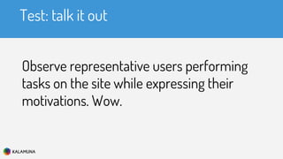 Test: talk it out
Observe representative users performing
tasks on the site while expressing their
motivations. Wow.
 