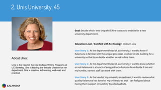 Goal: Decide which web shop she’ll hire to create a website for a new
university department.
Education Level / Comfort with Technology: Medium-Low
User Story 1: As the department head of a university, I want to know if
Kalamuna is familiar with the unique processes involved in site-building for a
university so that I can decide whether or not to hire them.
User Story 2: As the department head of a university, I want to know whether
or not Kalamuna is a bunch of arrogant tech dudes so I can decide if me and
my humble, earnest staff can work with them.
User Story 3: As the head of my university department, I want to review what
quality Kalamuna has done for my university so that I can feel good about
having them support or build my branded website.
2. Unis University, 45
About Unis:
Unis is the head of the new College Writing Programs at
UC Berkeley. She is leading the website creation for her
department. She is creative, left-leaning, well-read and
practical.
 