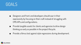 GOALS
■ Designers and front-end developers should soar in their
expressivity by focusing on their craft instead of struggling with
CMS APIs and configurations.
■ Provide tangible assets for clients and agencies to drive design
thinking as early as possible in the project lifecycle.
■ Provide a litmus test against style regressions during development.
 