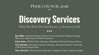 Discovery Services
What We Wish We Had Known, or Known to Ask
Ben Miller, Assistant Director, Resources for Libraries & Lifelong Learning,
Wisconsin Department of Public Instruction
Kathy Setter, MORE Project Manager, Indianhead Federated Library System
Terri Muraski, Information Systems Librarian, Associate Professor, University
of Wisconsin-Stevens Point
Vince Mussehl, Library Services Specialist, Chippewa Valley Technical College
 