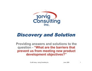 Discovery and Solution
Providing answers and solutions to the
 question - “What are the barriers that
 prevent us from meeting new product
      development objectives?”

         © Jeff Jorvig - Jorvig Consulting Inc.   June, 2009   1
 