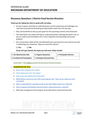 INTERVIEW GUIDE
MICHIGAN DEPARTMENT OF EDUCATION
McKean: v1.4 | FSD Interview Guide Draft Page 1
Discovery Questions | District Food Service Directors
Thank you for taking the time to speak with me today.
― As you're aware, we'd like to understand your current experiences & challenges you
may have encountered facilitating serving student meals over the last year.
― Also, we would like to discuss your goals for the upcoming summer and school year.
― The information we collect will help us understand what’s working and what’s not, so
we can make recommendations for a more impactful and rewarding community
program.
― Our conversation today will be recorded (with your permission) so we may be accurate
in tabulating your responses. May we record the session?
[ ] Yes [ ] No
Great, let's get started, the topics we will cover today include:
Review Note: * Blue boldface questions denote primary interview questions.
--- ADMINISTRATOR ROLE ----------------------------------------------------------------------
• Name, title, contact email + phone
• Tell us about your role? Your team?
• How is your own performance measured?
• What defines success for you in this meal program role? How can we make you more
successful?
• Who is responsible for reporting results to the state? What metrics are collected?
• How is program participation data and metrics captured (process, systems)?
• What does management of the program at the state-district-school level look like?
1. The Administrator Role 2. Program Awareness 3. Participation Barriers
4. Enrollment & Participation 5. Participant Characteristics
 