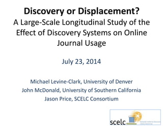 Discovery or Displacement? 
A Large-Scale Longitudinal Study of the 
Effect of Discovery Systems on Online 
Journal Usage 
July 23, 2014 
Michael Levine-Clark, University of Denver 
John McDonald, University of Southern California 
Jason Price, SCELC Consortium 
 