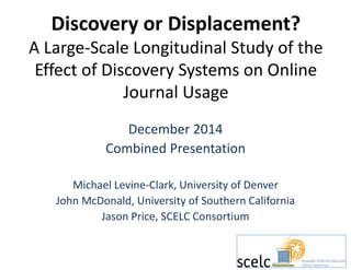 Discovery or Displacement?
A Large-Scale Longitudinal Study of the
Effect of Discovery Systems on Online
Journal Usage
December 2014
Combined Presentation
Michael Levine-Clark, University of Denver
John McDonald, University of Southern California
Jason Price, SCELC Consortium
 