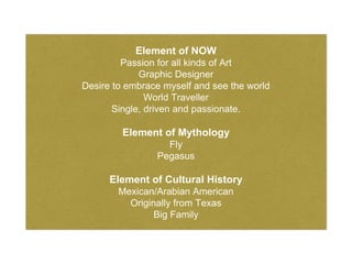 Element of NOW
Passion for all kinds of Art
Graphic Designer
Desire to embrace myself and see the world
World Traveller
Single, driven and passionate.
Element of Mythology
Fly
Pegasus
Element of Cultural History
Mexican/Arabian American
Originally from Texas
Big Family
 