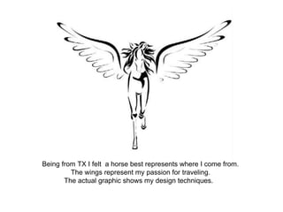Being from TX I felt a horse best represents where I come from.
The wings represent my passion for traveling.
The actual graphic shows my design techniques.
 