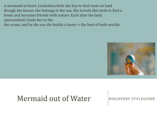 DISCOVERY STYLEGUIDEMermaid out of Water
A mermaid at heart, Leukothea feels she has to find roots on land
though she knows she belongs in the sea. She travels the earth to find a
home and becomes friends with nature. Each time the land
(personified) leads her to the
the ocean, and by the sea she builds a home = the best of both worlds.
 