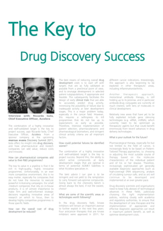 The Key to
           Drug Discovery Success
                                                The best means of reducing overall drug         different cancer indications. Interestingly,
                                                development costs is to start off with          this approach is also beginning to be
                                                targets that are as fully validated as          explored in other therapeutic areas,
                                                possible from a preclinical point of view,      including inflammation/arthritis.
                                                and to envisage development in selected
                                                patient subpopulations, if appropriate and      Another        therapeutic     approach,
                                                feasible. This subsequently facilitates the     monoclonal antibody therapy, is still
                                                design of early clinical trials that are able   holding up to its promise, and in particular
                                                to accurately predict drug activity,            antibody-drug conjugates are currently of
                                                minimising the possibility of failure due to    much interest, with tens of molecules in
                                                inadequate activity at later development        clinical development.
                                                stages. This is a major problem today,
                                                especially in the cancer field. However,        Relatively new areas that have yet to be
Interview with: Riccardo Isola,
                                                this requires a willingness to kill             fully exploited include gene silencing
Chief Executive Officer, Accelera
                                                programmes that do not live up to               technologies (e.g. siRNA, miRNA), which
                                                expectations as early as possible.              currently need to be optimised as
The combination of a highly innovative          Therefore, intensive implementation of          therapeutic agents but that could benefit
and well-validated target is the key to         patient selection, pharmacodynamic and          enormously from recent advances in drug
project success, says Riccardo Isola, Chief     pharmacological biomarkers, and stringent       delivery technologies.
Executive Officer, Accelera. From a             clinical activity criteria are all important
sponsor company at the upcoming                 factors.                                        What is your outlook for the future?
marcus evans Discovery Summit 2011,
Isola offers his insight into drug discovery,   How could potential failures be identified      Pharmacological therapy, especially for but
and how pharmaceutical and biotech              sooner?                                         not limited to the field of cancer, is
companies can add value, reduce costs                                                           increasingly likely to be based on Patient-
and innovate.                                   The combination of a highly innovative          Tailored Therapy approaches, i.e. choosing
                                                and well-validated target is the key to         or adjusting the most suitable course of
How can pharmaceutical companies add            project success. Beyond this, the ability to    therapy based on the molecular
value to their R&D programmes?                  select active compounds at early                characteristics of the individual patient
                                                development stages that are optimal in          and of his or her disease. Therefore,
The key to value in a pipeline is that it be    terms of potential ADMET liabilities is         increasingly sophisticated yet generally
rich in high-quality, highly innovative         what Accelera specialises in.                   available diagnostic approaches (such as
programmes. Unfortunately, in an ever                                                           high-coverage DNA sequencing, analysis
more competitive environment, this is no        The best advice I can give is to be             of circulating tumour cells, and so on) will
easy matter, especially for companies that      stringent and not yield to the temptation       continue to be developed and
do not have the resources to execute            to carry forward sub-optimal compounds.         implemented at an ever greater pace.
powerful in-licensing campaigns. For small      Going back to the chemistry bench is
-medium companies that rely on in-house         almost always the best, if not the easiest,     Drug discovery scientists and organisations
products, it is of utmost importance to         choice!                                         need to keep fully abreast of technological
make firm and well-informed strategic                                                           advances in these fields, judiciously
decisions regarding innovative areas of         What are some of the scientific areas or        choosing the right implementation
research on which to focus, then to             technologies worth following?                   policies, working closely with academia
develop highly competitive programmes in                                                        and regulatory authorities, to ensure that
those specific fields.                          In the drug discovery field, kinase             the development of new therapies and the
                                                inhibitors will remain an important avenue      implementation of appropriate and
How can the overall cost of drug                to further exploit in the next few years.       effective diagnostic approaches can result
development be reduced?                         Four anticancer therapies that are kinase       in maximum patient benefit, as well as
                                                inhibitors were approved in 2011, for           optimise development costs.
 