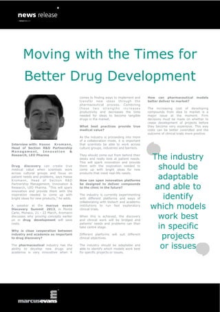 Moving with the Times for
        Better Drug Development
                                           comes to finding ways to implement and     How can pharmaceutical          models
                                           transfer new ideas through the             better deliver to market?
                                           pharmaceutical process. Combining
                                           these two strengths increases              The increasing cost of developing
                                           productivity and decreases the time        compounds from idea to market is a
                                           needed for ideas to become tangible        major issue at the moment. Firm
                                           drugs in the market.                       decisions must be made on whether to
                                                                                      cease development of projects before
                                           What best practices provide true           they become very expensive. This way
                                           medical value?                             costs can be better controlled and the
                                                                                      outcome of clinical trials more positive.
                                           As the industry is proceeding into more
                                           of a collaboration mode, it is important
Interview with: Hasse Kromann,             that scientists be able to work across
Head of Section R&D Partnership            culture groups, industries and barriers.
Management,      Innovation  &
Research, LEO Pharma                       They should come out from behind their
                                           desks and really look at patient needs.
                                           This will spark innovation and provide
                                                                                       The industry
Drug discovery can create true
medical value when scientists work
                                           them with the inspiration needed to
                                           come up with bright ideas for new             should be
                                                                                         adaptable
across cultural groups and focus on        products that meet real-life needs.
patient needs and problems, says Hasse
Kromann, Head of Section R&D               How can open innovation platforms

                                                                                        and able to
Partnership Management, Innovation &       be designed to deliver compounds
Research, LEO Pharma. “This will spark     to the clinic in the future?
innovation and provide them with the
inspiration needed to come up with
bright ideas for new products,” he adds.
                                           The industry is currently experimenting
                                           with different platforms and ways of
                                           collaborating with biotech and academic
                                                                                           identify
A speaker at the marcus evans
Discovery Summit 2013, in Monte
                                           institutions to run fast exploratory
                                           clinical trials.                            which models
                                                                                         work best
Carlo, Monaco, 21 - 22 March, Kromann
discusses why proving concepts earlier     When this is achieved, the discovery
on in drug development will save           and clinical work will be bridged and

                                                                                         in specific
costs.                                     patients’ needs and problems can then
                                           take centre stage.
Why is close cooperation between
industry and academia so important
to drug discovery?
                                           Different platforms will suit different
                                           clinical objectives.                           projects
The pharmaceutical industry has the
ability to develop new drugs and
                                           The industry should be adaptable and
                                           able to identify which models work best        or issues
academia is very innovative when it        for specific projects or issues.
 