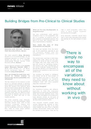 Building Bridges from Pre-Clinical to Clinical Studies

                                             What are the key developments in            high in small companies, where they
                                             drug discovery?                             hav e a mo re s i m p l e cor por a t e
                                                                                         environment to navigate.
                                             We now understand what genetic
                                             variations exist in the population and      Drug discovery scientists should have
                                             are in a position to produce some of        this in mind when allocating their capital
                                             that variation in cell-based systems. The   and looking for the right people to work
                                             goal is to work with samples that are       with.
                                             truly representative of patients.

                                             How could the cost of              drug
                                             development be reduced?

Interview with: M i c h a e l Burnet,        The costs are twofold. First, the sheer
Chief Executive Officer, Synovo              size of the population required to see


The most powerful drug discovery
                                             the economic benefit that the
                                             reimbursement authorities are
                                             interested in.
                                                                                             There is
process is in vivo pharmacology, so the
challenge becomes to transit to these
studies as soon as it is feasible,
                                             The second main cost then is that these
                                             rather blind trials, which are not very
                                                                                            simply no
recommends Michael Burnet, Chief
Executive Officer, Synovo.
                                             selective in terms of who is recruited,
                                             are bigger than they really need to be
                                             and are driven by conflicting factors.
                                                                                              way to
From a sponsor company at the marcus
evans Discovery Summit 2013, in
Monte Carlo, Monaco, 21 - 22 March,
                                             The obvious and clear development is
                                             the use of molecular biology to identify
                                             appropriate patients, and exploratory or
                                                                                           encompass
Burnet exchanges ideas for more
successful drug development.
                                             experimental medicine to learn who the
                                             patients are.                                  all of the
How can bridges be built from pre-
clinical to clinical studies, to
improve the success probability of a
                                             The evolution we expect in intelligent
                                             trial design will be to have phases of
                                             learning about the drug in which one
                                                                                            variations
compound?

The key change at the moment is that
                                             has more freedom to conduct
                                             experimental medicine, and then more
                                             intelligent trials with more powerful
                                                                                          they need to
there is a renewed interest in studying
other species in the pre-clinical area and
using the genetic and genomic tools
                                             diagnoses implicated in that.

                                             Any final thoughts?
                                                                                           know about
that we have to learn about the efficacy
of drugs, and place them in the context
of human samples. The key problem is
                                             Our experience working with different
                                             countries is that the economic
                                                                                             without
selecting drugs that are effective when
they come to patients, and so it is very
important to select and use in vivo
                                             differences are becoming less important
                                             while the human element more. This
                                             means that knowledge and productivity
                                                                                          working with
models carefully.

The most powerful drug discovery
                                             have become critical, as the goal of
                                             modern pharmaceutical research is to
                                             develop better products faster.
                                                                                              in vivo
process is in vivo pharmacology. While
scientists should work with in-vitro         This requires smarter people from
systems, molecular models and                various backgrounds working at their
simplified assays, there is simply no        most productive. The idea is to unite
way to encompass all of the variations       smart people and give them a flexible
they need to know about without              working environment where they have
working with in vivo models.                 the freedom to be clever. They can fly
 