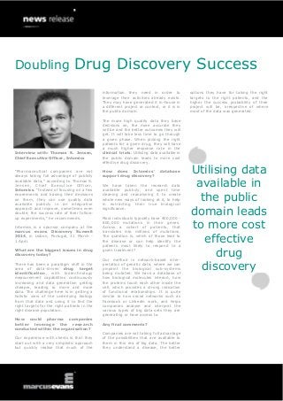 Doubling Drug Discovery Success
Interview with: Thomas S. Jensen,
Chief Executive Officer, Intomics
“Pharmaceutical companies are not
always taking full advantage of publicly
available data,” according to Thomas S.
Jensen, Chief Executive Officer,
Intomics. “Instead of focusing on a few
experiments and basing their decisions
on them, they can use quality data
available publicly in an integrative
approach and improve, sometimes even
double, the success rate of their follow-
up experiments,” he recommends.
Intomics is a sponsor company at the
marcus evans Discovery Summit
2014, in Lisbon, Portugal, 31 March -
1 April.
What are the biggest issues in drug
discovery today?
There has been a paradigm shift in the
area of data-driven drug target
identification, with biotechnology
measurement capabilities continuously
increasing and data generation getting
cheaper, leading to more and more
data. The challenge here is in getting a
holistic view of the underlying biology
from that data and using it to find the
right targets for the right patients in the
right disease population.
How could pharma companies
better leverage the research
conducted within the organisation?
Our experience with clients is that they
start out with a very simplistic approach
but quickly realise that much of the
information they need in order to
leverage their activities already exists.
They may have generated it in-house in
a different project or context, or it is in
the public domain.
The more high quality data they base
decisions on, the more accurate they
will be and the better outcomes they will
get. It will take less time to go through
a given phase. When picking the right
patients for a given drug, they will have
a much higher response rate in the
clinical trials. Utilising data available in
the public domain leads to more cost
effective drug discovery.
How does Intomics’ database
support drug discovery?
We have taken the research data
available publicly, and spent time
cleaning and reanalysing it to create
whole new ways of looking at it, to help
in extracting their true biological
significance.
Most individuals typically have 400,000 -
800,000 mutations in their genes.
Across a cohort of patients, that
translates into millions of mutations.
The question is, which of those lead to
the disease or can help identify the
patients most likely to respond to a
given treatment?
Our method is network-based inter-
pretation of genetic data, where we can
pinpoint the biological sub-systems
being mutated. We have a database of
how biological molecules interact, how
the proteins touch each other inside the
cell, which provides a strong indication
of functional relationships. It is quite
similar to how social networks such as
Facebook or Linkedin work, and helps
companies analyse and interpret the
various types of big data sets they are
generating or have access to.
Any final comments?
Companies are not taking full advantage
of the possibilities that are available to
them in this era of big data. The better
they understand a disease, the better
options they have for taking the right
targets to the right patients, and the
higher the success probability of their
project will be, irrespective of where
most of the data was generated.
Utilising data
available in
the public
domain leads
to more cost
effective
drug
discovery
 