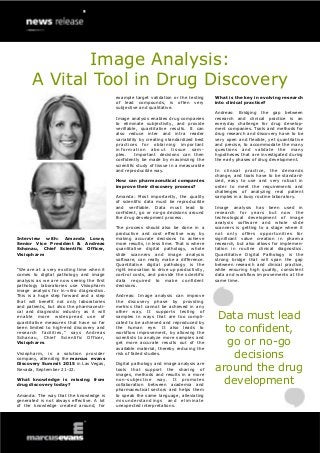 Image Analysis:
A Vital Tool in Drug Discovery
Interview with: Amanda Lowe,
Senior Vice President & Andreas
Schønau, Chief Scientific Officer,
Visiopharm
“We are at a very exciting time when it
comes to digital pathology and image
analysis as we are now seeing the first
pathology laboratories use Visiopharm
image analysis for in-vitro diagnostics.
This is a huge step forward and a step
that will benefit not only laboratories
and patients, but also the pharmaceuti-
cal and diagnostic industry as it will
enable more widespread use of
quantitative measures that have so far
been limited to high-end discovery and
research facilities,” says Andreas
Schønau, Chief Scientific Officer,
Visiopharm.
Visiopharm, is a solution provider
company, attending the marcus evans
Discovery Summit 2015 in Las Vegas,
Nevada, September 21-22.
What knowledge is missing from
drug discovery today?
Amanda: The way that the knowledge is
generated is not always effective. A lot
of the knowledge created around, for
example target validation or the testing
of lead compounds, is often very
subjective and qualitative.
Image analysis enables drug companies
to eliminate subjectivity, and provide
verifiable, quantitative results. It can
also reduce inter and intra reader
variability by creating standardized best
practices for obtaining important
information about tissue sam-
ples. Important decisions can then
confidently be made by maximizing the
scientific study of tissue in a measurable
and reproducible way.
How can pharmaceutical companies
improve their discovery process?
Amanda: Most importantly, the quality
of scientific data must be reproducible
and verifiable. Data must lead to
confident, go or no-go decisions around
the drug development process.
The process should also be done in a
productive and cost effective way by
making accurate decisions to achieve
more results, in less time. That is where
quantitative digital pathology, whole
slide scanners and image analysis
software, can really make a difference.
Quantitative digital pathology is the
right innovation to drive up productivity,
control costs, and provide the scientific
data required to make confident
decisions.
Andreas: Image analysis can improve
the discovery phase by providing
metrics that cannot be achieved in any
other way. It supports testing of
samples in ways that are too compli-
cated to be achieved and reproduced by
the human eye. It also leads to
workflow improvement, by allowing the
scientists to analyze more samples and
get more accurate results out of the
available material, thereby reducing the
risk of failed studies.
Digital pathology and image analysis are
tools that support the sharing of
images, methods and results in a more
non-subjective way. It promotes
collaboration between academia and
pharmaceutical sectors and helps them
to speak the same language, alleviating
misunderstandings and eliminate
unexpected interpretations.
What is the key in evolving research
into clinical practice?
Andreas: Bridging the gap between
research and clinical practice is an
everyday challenge for drug develop-
ment companies. Tools and methods for
drug research and discovery have to be
very open and flexible, yet quantitative
and precise, to accommodate the many
questions and validate the many
hypotheses that are investigated during
the early phases of drug development.
In clinical practice, the demands
change, and tools have to be standard-
ized, easy to use and very robust in
order to meet the requirements and
challenges of analyzing real patient
samples in a busy routine laboratory.
Image analysis has been used in
research for years but now the
technological development of image
analysis software and whole slide
scanners is getting to a stage where it
not only offers opportunities for
significant value creation in pharma
research, but also allows for implemen-
tation in routine clinical diagnostics.
Quantitative Digital Pathology is the
strong bridge that will span the gap
between research and clinical practice,
while ensuring high quality, consistent
data and workflow improvements at the
same time.
Data must lead
to confident,
go or no-go
decisions
around the drug
development
 