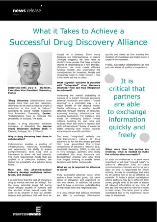 What it Takes to Achieve a Successful Drug Discovery Alliance 
Interview with: David Hallett, Executive Vice President Chemistry, Evotec 
“Drug discovery collaborations must realise more than just cost reduction, otherwise all we may achieve is simply a reduction in the cost of failure,” according to David Hallett, Executive Vice President Chemistry, Evotec. “Collaborations have to increase the probability of success,” he adds. 
Evotec, a drug discovery solutions company, is attending the marcus evans Discovery Summit 2015, in Cascais, Portugal, 16 - 17 March. 
Why is drug discovery best done in collaboration? 
Collaboration enables a pooling of infrastructures, resources, knowledge and experience; the ability to access complementary skill sets and a framework to share risk and rewards. The more experienced minds that are applied to a collective problem, the higher the probability of a solution being found. 
How can the pharmaceutical industry develop medicines better, faster, and cheaper? 
I do not think that the cost of bringing a drug to market will ever be “cheap”. Far too many potential drugs fail during initial efficacy studies in humans and this attrition drives overall costs. We need to be smarter in how we identify targets and pathways that will have an 
impact on a disease. Since many diseases are heterogeneous in nature (multiple triggers) we also need to identify those people that have a higher chance of responding to a new therapy. Ultimately, we must create different funding models and understand the consequences for investors. People and companies need to make money – this is the world we live in today. 
What superior outcome is possible with “integrated” drug discovery alliances? How can true integration be achieved? 
Increasing the overall probability of success of a project through accessing external innovation and talent - “crowd sourcing” in a controlled way - is a major benefit of the alliance model. Capital efficiency is another benefit obtained through sharing of resource, accessing existing infrastructure and avoiding duplication. For instance, why would an emerging biotech invest millions building its own labs and facilities when the world is replete with such infrastructure? Surely it would be better directing that money towards advancing its scientific portfolio? 
The word “integrated” reflects the interdisciplinary nature of drug discovery so for me this means partners that have assembled the critical components of discovery research (e.g. medicinal chemistry, DMPK, in vitro and in vivo biology); partners who really understand the drug discovery and development process and who bring true project thinking to enable better decisions and better compounds. 
What set up is required for alliances to work? 
Truly successful alliances occur when partners have similar goals, the same sense of obligation and alignment on risk and reward. In addition, all parties need to have a common understanding of individual roles and responsibilities. 
It is also critical that alliance members are able to exchange information 
quickly and freely as this enables the creation of knowledge and helps foster a creative environment. 
Finally, successful collaborations do not put cost ahead of quality or experience. 
When more than two parties are involved, what is needed to make the collaboration successful? 
In such circumstances it is even more important to set clear “ground rules”, to identify effective and efficient communication channels and to be very clear on who is responsible for which activity. Access to knowledge and data by all parties has to be as effective as possible. In today’s global marketplace where partners may be in different time zones, people need to be able to access all relevant information at any time of the day and not have to wait for a reply to their email. This latter point is often overlooked but in my experience never easy to implement. 
It is critical that partners are able to exchange information quickly and freely  