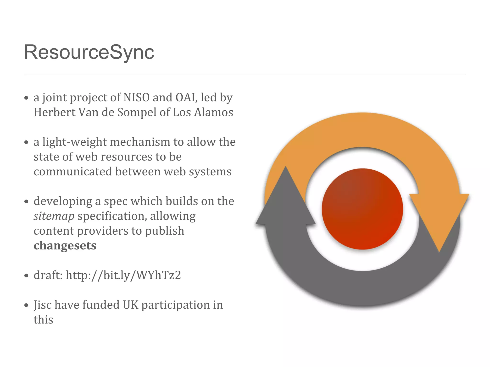 ResourceSync

• a	
  joint	
  project	
  of	
  NISO	
  and	
  OAI,	
  led	
  by	
  
  Herbert	
  Van	
  de	
  Sompel	
  of	
  Los	
  Alamos

• a	
  light-­‐weight	
  mechanism	
  to	
  allow	
  the	
  
  state	
  of	
  web	
  resources	
  to	
  be	
  
  communicated	
  between	
  web	
  systems

• developing	
  a	
  spec	
  which	
  builds	
  on	
  the	
  
  sitemap	
  speciTication,	
  allowing	
  
  content	
  providers	
  to	
  publish	
  
  changesets

• draft:	
  http://bit.ly/WYhTz2

• Jisc	
  have	
  funded	
  UK	
  participation	
  in	
  
  this
 