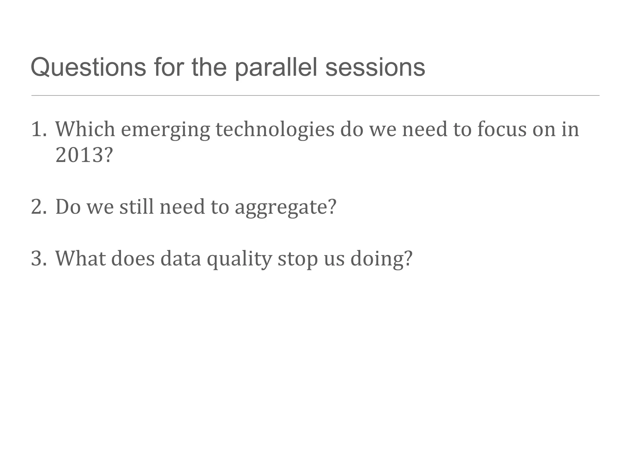 Questions for the parallel sessions

1. Which	
  emerging	
  technologies	
  do	
  we	
  need	
  to	
  focus	
  on	
  in	
  
   2013?

2. Do	
  we	
  still	
  need	
  to	
  aggregate?

3. What	
  does	
  data	
  quality	
  stop	
  us	
  doing?
 