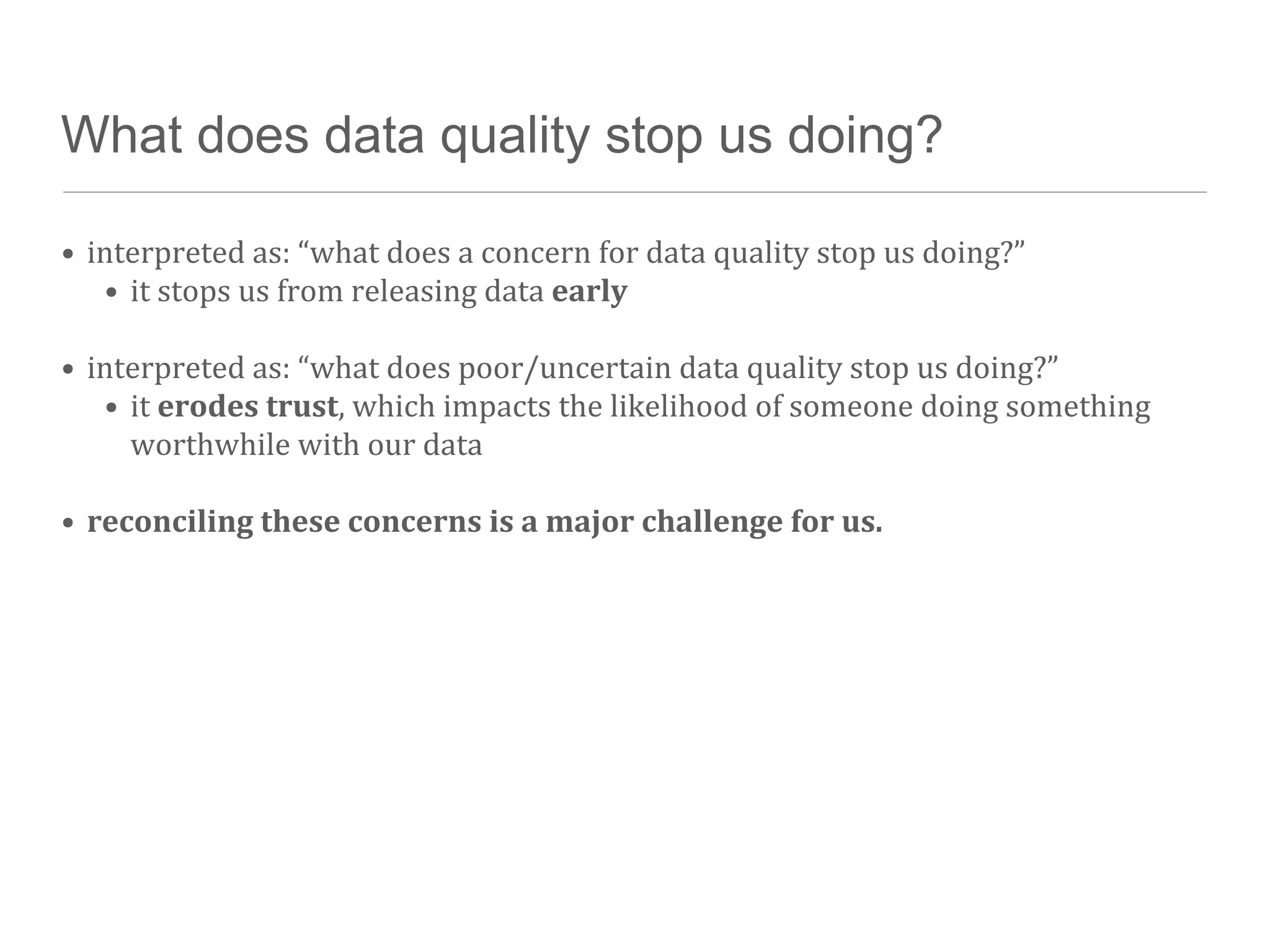 What does data quality stop us doing?

• interpreted	
  as:	
  “what	
  does	
  a	
  concern	
  for	
  data	
  quality	
  stop	
  us	
  doing?”
   • it	
  stops	
  us	
  from	
  releasing	
  data	
  early

• interpreted	
  as:	
  “what	
  does	
  poor/uncertain	
  data	
  quality	
  stop	
  us	
  doing?”
   • it	
  erodes	
  trust,	
  which	
  impacts	
  the	
  likelihood	
  of	
  someone	
  doing	
  something	
  
     worthwhile	
  with	
  our	
  data

• reconciling	
  these	
  concerns	
  is	
  a	
  major	
  challenge	
  for	
  us.
 