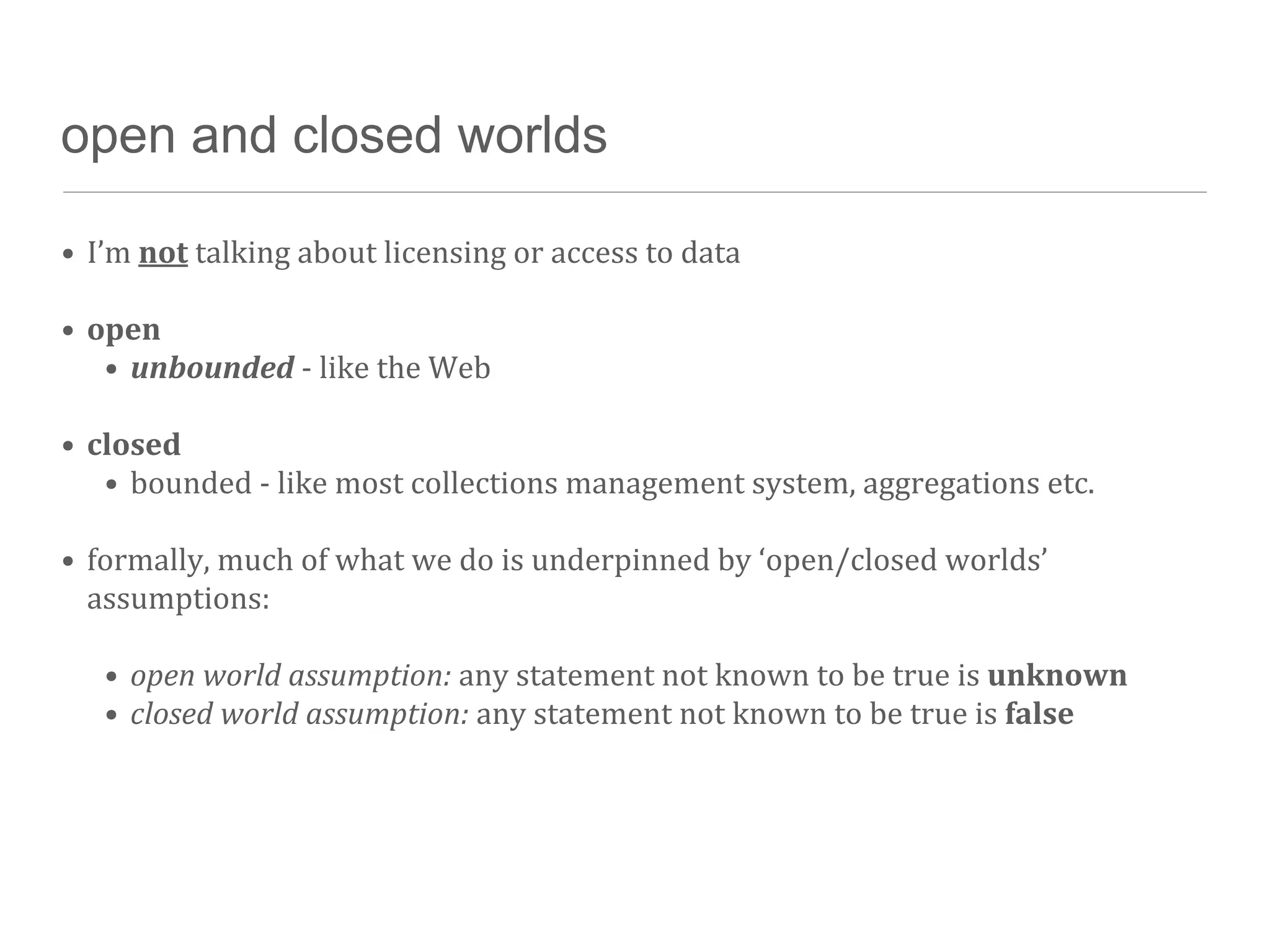 open and closed worlds

• I’m	
  not	
  talking	
  about	
  licensing	
  or	
  access	
  to	
  data

• open
   • unbounded	
  -­‐	
  like	
  the	
  Web

• closed
   • bounded	
  -­‐	
  like	
  most	
  collections	
  management	
  system,	
  aggregations	
  etc.

• formally,	
  much	
  of	
  what	
  we	
  do	
  is	
  underpinned	
  by	
  ‘open/closed	
  worlds’	
  
  assumptions:

    • open	
  world	
  assumption:	
  any	
  statement	
  not	
  known	
  to	
  be	
  true	
  is	
  unknown
    • closed	
  world	
  assumption:	
  any	
  statement	
  not	
  known	
  to	
  be	
  true	
  is	
  false
 