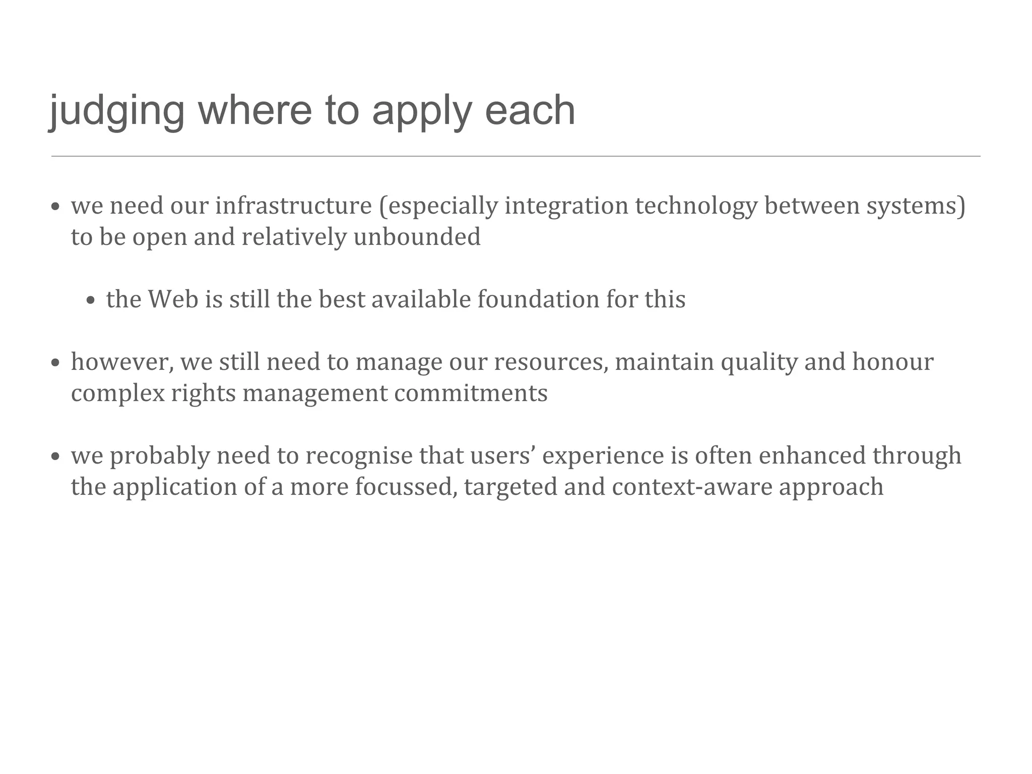 judging where to apply each

• we	
  need	
  our	
  infrastructure	
  (especially	
  integration	
  technology	
  between	
  systems)	
  
  to	
  be	
  open	
  and	
  relatively	
  unbounded

    • the	
  Web	
  is	
  still	
  the	
  best	
  available	
  foundation	
  for	
  this

• however,	
  we	
  still	
  need	
  to	
  manage	
  our	
  resources,	
  maintain	
  quality	
  and	
  honour	
  
  complex	
  rights	
  management	
  commitments

• we	
  probably	
  need	
  to	
  recognise	
  that	
  users’	
  experience	
  is	
  often	
  enhanced	
  through	
  
  the	
  application	
  of	
  a	
  more	
  focussed,	
  targeted	
  and	
  context-­‐aware	
  approach
 