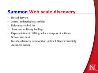Summon Web scale discovery
•   Hosted Service
•   Journal and periodicals articles
•   Relevancy-ranked list
•    Incorporates library holdings
•   Export citations to bibliographic management software
•   Scholarship facet
•   Includes abstracts, item location, online full text availability
•   Advanced search
 