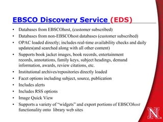 EBSCO Discovery Service (EDS)
• Databases from EBSCOhost, (customer subscribed)
• Databases from non-EBSCOhost databases (customer subscribed)
• OPAC loaded directly; includes real-time availability checks and daily
  updates(and searched along with all other content)
• Supports book jacket images, book records, entertainment
  records, annotations, family keys, subject headings, demand
  information, awards, review citations, etc.
• Institutional archives/repositories directly loaded
• Facet options including subject, source, publication
• Includes alerts
• Includes RSS options
• Image Quick View
• Supports a variety of “widgets” and export portions of EBSCOhost
  functionality onto library web sites
 
