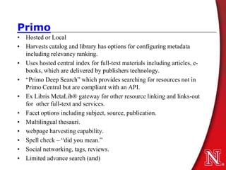 Primo
• Hosted or Local
• Harvests catalog and library has options for configuring metadata
  including relevancy ranking.
• Uses hosted central index for full-text materials including articles, e-
  books, which are delivered by publishers technology.
• “Primo Deep Search” which provides searching for resources not in
  Primo Central but are compliant with an API.
• Ex Libris MetaLib® gateway for other resource linking and links-out
  for other full-text and services.
• Facet options including subject, source, publication.
• Multilingual thesauri.
• webpage harvesting capability.
• Spell check – “did you mean.”
• Social networking, tags, reviews.
• Limited advance search (and)
 