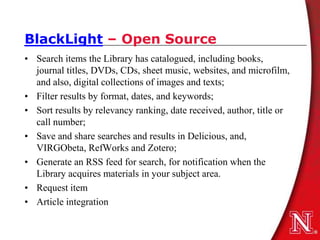 BlackLight – Open Source
• Search items the Library has catalogued, including books,
  journal titles, DVDs, CDs, sheet music, websites, and microfilm,
  and also, digital collections of images and texts;
• Filter results by format, dates, and keywords;
• Sort results by relevancy ranking, date received, author, title or
  call number;
• Save and share searches and results in Delicious, and,
  VIRGObeta, RefWorks and Zotero;
• Generate an RSS feed for search, for notification when the
  Library acquires materials in your subject area.
• Request item
• Article integration
 