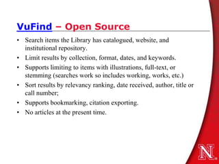 VuFind – Open Source
• Search items the Library has catalogued, website, and
  institutional repository.
• Limit results by collection, format, dates, and keywords.
• Supports limiting to items with illustrations, full-text, or
  stemming (searches work so includes working, works, etc.)
• Sort results by relevancy ranking, date received, author, title or
  call number;
• Supports bookmarking, citation exporting.
• No articles at the present time.
 