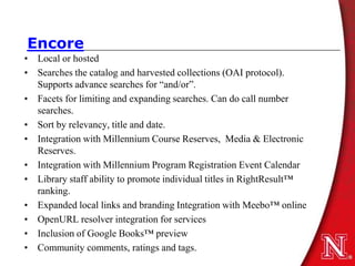 Encore
• Local or hosted
• Searches the catalog and harvested collections (OAI protocol).
  Supports advance searches for “and/or”.
• Facets for limiting and expanding searches. Can do call number
  searches.
• Sort by relevancy, title and date.
• Integration with Millennium Course Reserves, Media & Electronic
  Reserves.
• Integration with Millennium Program Registration Event Calendar
• Library staff ability to promote individual titles in RightResult™
  ranking.
• Expanded local links and branding Integration with Meebo™ online
• OpenURL resolver integration for services
• Inclusion of Google Books™ preview
• Community comments, ratings and tags.
 