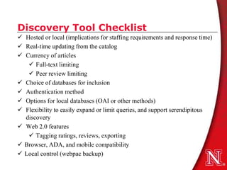 Discovery Tool Checklist
 Hosted or local (implications for staffing requirements and response time)
 Real-time updating from the catalog
 Currency of articles
    Full-text limiting
    Peer review limiting
 Choice of databases for inclusion
 Authentication method
 Options for local databases (OAI or other methods)
 Flexibility to easily expand or limit queries, and support serendipitous
  discovery
 Web 2.0 features
    Tagging ratings, reviews, exporting
 Browser, ADA, and mobile compatibility
 Local control (webpac backup)
 