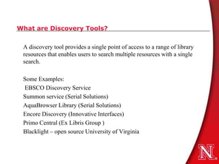 What are Discovery Tools?


 A discovery tool provides a single point of access to a range of library
 resources that enables users to search multiple resources with a single
 search.

 Some Examples:
 EBSCO Discovery Service
 Summon service (Serial Solutions)
 AquaBrowser Library (Serial Solutions)
 Encore Discovery (Innovative Interfaces)
 Primo Central (Ex Libris Group )
 Blacklight – open source University of Virginia
 