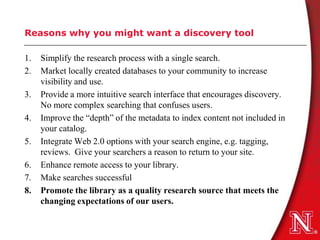 Reasons why you might want a discovery tool

1.   Simplify the research process with a single search.
2.   Market locally created databases to your community to increase
     visibility and use.
3.   Provide a more intuitive search interface that encourages discovery.
     No more complex searching that confuses users.
4.   Improve the “depth” of the metadata to index content not included in
     your catalog.
5.   Integrate Web 2.0 options with your search engine, e.g. tagging,
     reviews. Give your searchers a reason to return to your site.
6.   Enhance remote access to your library.
7.   Make searches successful
8.   Promote the library as a quality research source that meets the
     changing expectations of our users.
 