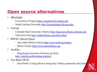Open source alternatives
• Blacklight
   – University of Virginia http://virgobeta.lib.virginia.edu/
   – North Carolina University http://historicalstate.lib.ncsu.edu/
• VuFind
   – Colorado State University Libraries http://discovery.library.colostate.edu
   – Yale University http://yufind.library.yale.edu/yufind
• SOPAC (Social Opac)
       – Ann Arbor District Library http://www.aadl.org/catalog
       – Darien Library http://www.darienlibrary.org
• Scriblio
   –      Hong Kong University of Science & Tech.
        http://catalog.ust.hk/catalog/smartcat
• Fac-Back-OPAC
   −     Paul Smith’s College Book Catalog http://library.paulsmiths.edu/catalog
 