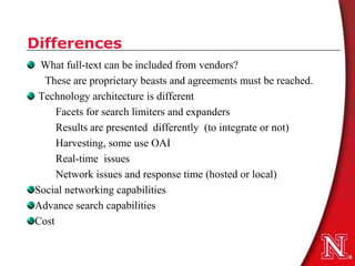 Differences
 What full-text can be included from vendors?
  These are proprietary beasts and agreements must be reached.
 Technology architecture is different
     Facets for search limiters and expanders
     Results are presented differently (to integrate or not)
     Harvesting, some use OAI
     Real-time issues
     Network issues and response time (hosted or local)
Social networking capabilities
Advance search capabilities
Cost
 