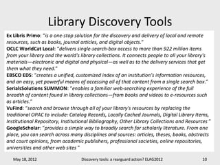 Library Discovery Tools
Ex Libris Primo: “is a one-stop solution for the discovery and delivery of local and remote
resources, such as books, journal articles, and digital objects.”
OCLC WorldCat Local: “delivers single-search-box access to more than 922 million items
from your library and the world's library collections. It connects people to all your library's
materials—electronic and digital and physical—as well as to the delivery services that get
them what they need.”
EBSCO EDS: “creates a unified, customized index of an institution’s information resources,
and an easy, yet powerful means of accessing all of that content from a single search box.”
SerialsSolutions SUMMON: “enables a familiar web-searching experience of the full
breadth of content found in library collections—from books and videos to e-resources such
as articles.”
VuFind: “search and browse through all of your library's resources by replacing the
traditional OPAC to include: Catalog Records, Locally Cached Journals, Digital Library Items,
Institutional Repository, Institutional Bibliography, Other Library Collections and Resources ”
GoogleScholar: “provides a simple way to broadly search for scholarly literature. From one
place, you can search across many disciplines and sources: articles, theses, books, abstracts
and court opinions, from academic publishers, professional societies, online repositories,
universities and other web sites ”

   May 18, 2012                   Discovery tools: a rearguard action? ELAG2012            10
 