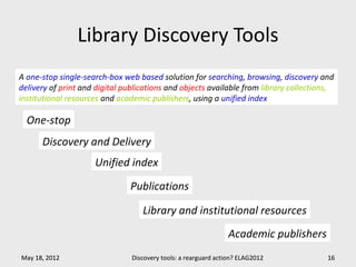 Library Discovery Tools
A one-stop single-search-box web based solution for searching, browsing, discovery and
delivery of print and digital publications and objects available from library collections,
institutional resources and academic publishers, using a unified index

  One-stop
      Discovery and Delivery
                     Unified index

                               Publications

                                   Library and institutional resources
                                                                 Academic publishers
May 18, 2012                    Discovery tools: a rearguard action? ELAG2012           16
 