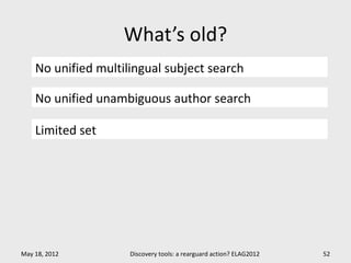 What’s old?
    No unified multilingual subject search

    No unified unambiguous author search

    Limited set




May 18, 2012         Discovery tools: a rearguard action? ELAG2012   52
 