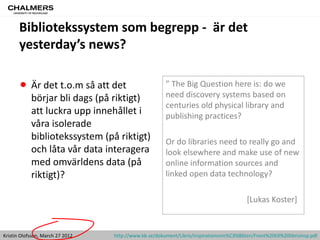 Bibliotekssystem som begrepp - är det
       yesterday’s news?

       • Är det t.o.m så att det                       ” The Big Question here is: do we
                                                       need discovery systems based on
            börjar bli dags (på riktigt)
                                                       centuries old physical library and
            att luckra upp innehållet i                publishing practices?
            våra isolerade
            bibliotekssystem (på riktigt)              Or do libraries need to really go and
            och låta vår data interagera               look elsewhere and make use of new
            med omvärldens data (på                    online information sources and
            riktigt)?                                  linked open data technology?

                                                                                          [Lukas Koster]


Kristin Olofsson, March 27 2012   http://www.kb.se/dokument/Libris/inspirationsnm%C3%B6ten/Front%20till%20librisinsp.pdf
 
