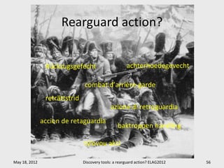 Rearguard action?


                Rückzugsgefecht                       achterhoedegevecht

                               combat d’arrière-garde
                reträttstrid
                                              azione di retroguardia
               accion de retaguardia
                                                 baktroppen handling

                               týlovou akci

May 18, 2012                   Discovery tools: a rearguard action? ELAG2012   56
 