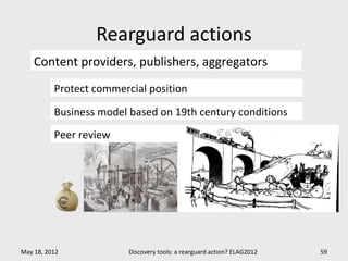 Rearguard actions
    Content providers, publishers, aggregators
          Protect commercial position

          Business model based on 19th century conditions
          Peer review




May 18, 2012             Discovery tools: a rearguard action? ELAG2012   59
 
