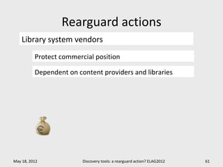 Rearguard actions
    Library system vendors
          Protect commercial position

          Dependent on content providers and libraries




May 18, 2012             Discovery tools: a rearguard action? ELAG2012   61
 