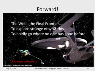 Forward!

      The Web…the Final Frontier…
      To explore strange new worlds…
      To boldly go where no one has gone before




     Unknown unknowns

May 18, 2012        Discovery tools: a rearguard action? ELAG2012   64
 