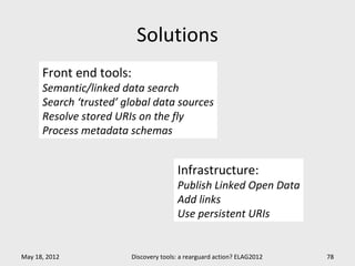 Solutions
      Front end tools:
      Semantic/linked data search
      Search ‘trusted’ global data sources
      Resolve stored URIs on the fly
      Process metadata schemas


                                       Infrastructure:
                                       Publish Linked Open Data
                                       Add links
                                       Use persistent URIs


May 18, 2012            Discovery tools: a rearguard action? ELAG2012   78
 