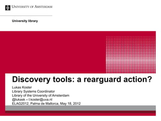 University library




Discovery tools: a rearguard action?
Lukas Koster
Library Systems Coordinator
Library of the University of Amsterdam
@lukask – l.koster@uva.nl
ELAG2012, Palma de Mallorca, May 18, 2012
 