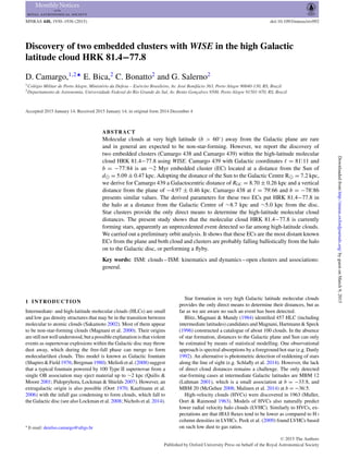 MNRAS 448, 1930–1936 (2015) doi:10.1093/mnras/stv092
Discovery of two embedded clusters with WISE in the high Galactic
latitude cloud HRK 81.4−77.8
D. Camargo,1,2‹
E. Bica,2
C. Bonatto2
and G. Salerno2
1Col´egio Militar de Porto Alegre, Minist´erio da Defesa – Ex´ercito Brasileiro, Av. Jos´e Bonif´acio 363, Porto Alegre 90040-130, RS, Brazil
2Departamento de Astronomia, Universidade Federal do Rio Grande do Sul, Av. Bento Gonc¸alves 9500, Porto Alegre 91501-970, RS, Brazil
Accepted 2015 January 14. Received 2015 January 14; in original form 2014 December 4
ABSTRACT
Molecular clouds at very high latitude (b > 60◦
) away from the Galactic plane are rare
and in general are expected to be non-star-forming. However, we report the discovery of
two embedded clusters (Camargo 438 and Camargo 439) within the high-latitude molecular
cloud HRK 81.4−77.8 using WISE. Camargo 439 with Galactic coordinates = 81.◦
11 and
b = −77.◦
84 is an ∼2 Myr embedded cluster (EC) located at a distance from the Sun of
d = 5.09 ± 0.47 kpc. Adopting the distance of the Sun to the Galactic Centre R = 7.2 kpc,
we derive for Camargo 439 a Galactocentric distance of RGC = 8.70 ± 0.26 kpc and a vertical
distance from the plane of −4.97 ± 0.46 kpc. Camargo 438 at = 79.◦
66 and b = −78.◦
86
presents similar values. The derived parameters for these two ECs put HRK 81.4−77.8 in
the halo at a distance from the Galactic Centre of ∼8.7 kpc and ∼5.0 kpc from the disc.
Star clusters provide the only direct means to determine the high-latitude molecular cloud
distances. The present study shows that the molecular cloud HRK 81.4−77.8 is currently
forming stars, apparently an unprecedented event detected so far among high-latitude clouds.
We carried out a preliminary orbit analysis. It shows that these ECs are the most distant known
ECs from the plane and both cloud and clusters are probably falling ballistically from the halo
on to the Galactic disc, or performing a ﬂyby.
Key words: ISM: clouds – ISM: kinematics and dynamics – open clusters and associations:
general.
1 INTRODUCTION
Intermediate- and high-latitude molecular clouds (HLCs) are small
and low gas density structures that may be in the transition between
molecular to atomic clouds (Sakamoto 2002). Most of them appear
to be non-star-forming clouds (Magnani et al. 2000). Their origins
are still not well understood, but a possible explanation is that violent
events as supernovae explosions within the Galactic disc may throw
dust away, which during the free-fall phase can merge to form
molecular/dust clouds. This model is known as Galactic fountain
(Shapiro & Field 1976; Bregman 1980). Melioli et al. (2008) suggest
that a typical fountain powered by 100 Type II supernovae from a
single OB association may eject material up to ∼2 kpc (Quilis &
Moore 2001; Pidopryhora, Lockman & Shields 2007). However, an
extragalactic origin is also possible (Oort 1970; Kaufmann et al.
2006) with the infall gas condensing to form clouds, which fall to
the Galactic disc (see also Lockman et al. 2008; Nichols et al. 2014).
E-mail: denilso.camargo@ufrgs.br
Star formation in very high Galactic latitude molecular clouds
provides the only direct means to determine their distances, but as
far as we are aware no such an event has been detected.
Blitz, Magnani & Mundy (1984) identiﬁed 457 HLC (including
intermediate latitudes) candidates and Magnani, Hartmann & Speck
(1996) constructed a catalogue of about 100 clouds. In the absence
of star formation, distances to the Galactic plane and Sun can only
be estimated by means of statistical modelling. One observational
approach is spectral absorptions by a foreground hot star (e.g. Danly
1992). An alternative is photometric detection of reddening of stars
along the line of sight (e.g. Schlaﬂy et al. 2014). However, the lack
of direct cloud distances remains a challenge. The only detected
star-forming cases at intermediate Galactic latitudes are MBM 12
(Luhman 2001), which is a small association at b = −33.◦
8, and
MBM 20 (McGehee 2008; Malinen et al. 2014) at b = −36.◦
5.
High-velocity clouds (HVCs) were discovered in 1963 (Muller,
Oort & Raimond 1963). Models of HVCs also naturally predict
lower radial velocity halo clouds (LVHC). Similarly to HVCs, ex-
pectations are that IRAS ﬂuxes tend to be lower as compared to H I
column densities in LVHCs. Peek et al. (2009) found LVHCs based
on such low dust to gas ratios.
C 2015 The Authors
Published by Oxford University Press on behalf of the Royal Astronomical Society
byguestonMarch9,2015http://mnras.oxfordjournals.org/Downloadedfrom
 