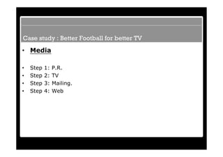 Case study : Better Football for better TV
• Media

•   Step   1:   P.R.
•   Step   2:   TV
•   Step   3:   Mailing.
•   Step   4:   Web
 