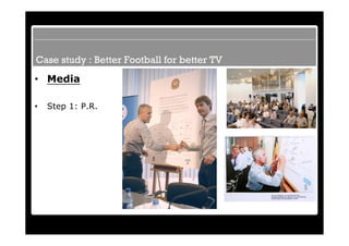Case study : Better Football for better TV
• Media

•   Step 1: P.R.
 