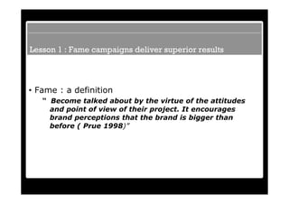 Lesson 1 : Fame campaigns deliver superior results



• Fame : a definition
   “ Become talked about by the virtue of the attitudes
     and point of view of their project. It encourages
     brand perceptions that the brand is bigger than
     before ( Prue 1998)”
 