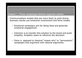 Lesson 1 : Fame campaigns deliver superior results
• Communications models that are more likely to yield strong
  business results use emotional involvement and fame models

   – Emotional campaigns aim for being liked and generate
     emotional engagement.

   – Intention is to transfer this emotion to the brand and build
     empathy. Empathy seeks to influence the decission

   – Fame is opposed to classical “reason why” or “persuassion”
     campaigns that argument with rational arguments.
 