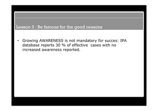 Lesson 3 : Be famous for the good reasons


•   Growing AWARENESS is not mandatory for succes: IPA
    database reports 30 % of effective cases with no
    increased awareness reported.
 